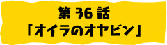 第36話「オイラのオヤビン」