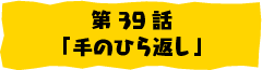 第39話「手のひら返し」