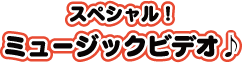 スペシャル！ミュージックビデオ！