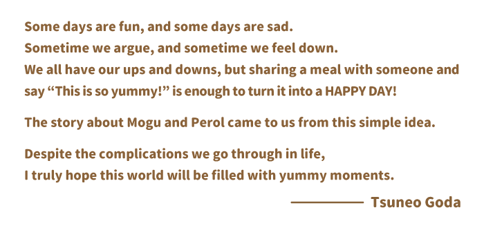 Some days are fun, and some days are sad.
Sometime we argue, and sometime we feel down.We all have our ups and downs, but sharing a meal with someone and say “This is so yummy!” is enough to turn it into a HAPPY DAY!The story about Mogu and Perol came to us from this simple idea.Despite the complications we go through in life, I truly hope this world will be filled with yummy moments.