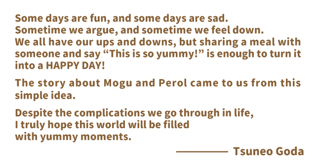 Some days are fun, and some days are sad.
Sometime we argue, and sometime we feel down.We all have our ups and downs, but sharing a meal with someone and say “This is so yummy!” is enough to turn it into a HAPPY DAY!The story about Mogu and Perol came to us from this simple idea.Despite the complications we go through in life, I truly hope this world will be filled with yummy moments.